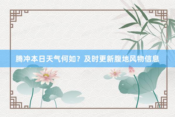 腾冲本日天气何如？及时更新腹地风物信息